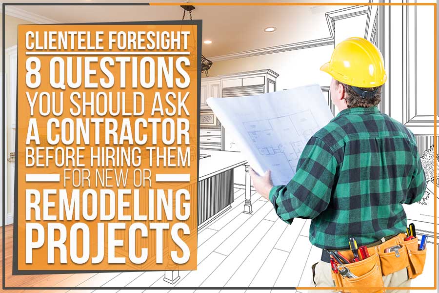 Clientele Foresight: 8 Questions You Should Ask A Contractor Before Hiring Them For New Or Remodeling Projects